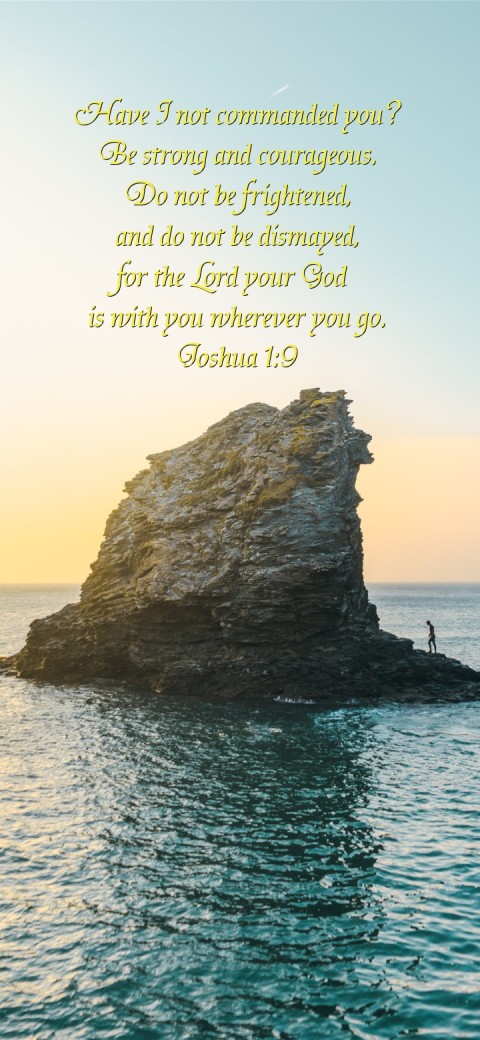 Have I not commanded you?
Be strong and courageous.
Do not be frightened,
and do not be dismayed,
for the Lord your God
 is with you wherever you go.
Joshua 1:9 Text Wallpaper