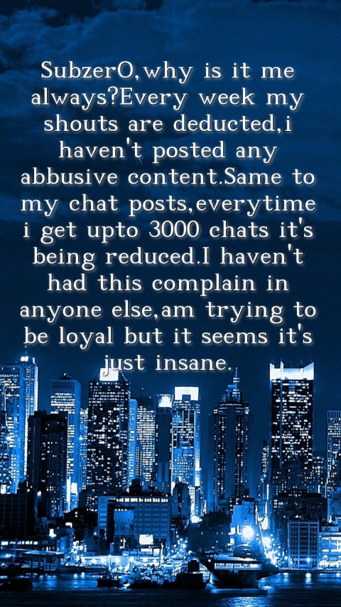 SubzerO,why is it me always?Every week my shouts are deducted,i haven't posted any abbusive content.Same to my chat posts,everytime i get upto 3000 chats it's being reduced.I haven't had this complain in anyone else,am trying to be loyal but it seems it's just insane. Text Wallpaper