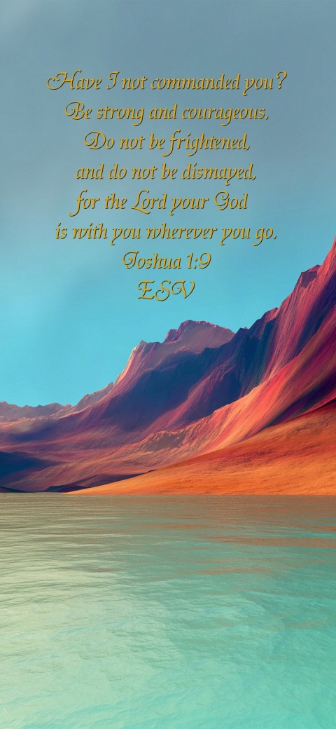 
Have I not commanded you?
Be strong and courageous.
Do not be frightened,
and do not be dismayed,
for the Lord your God
is with you wherever you go.
Joshua 1:9
ESV Text Wallpaper